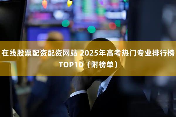 在线股票配资配资网站 2025年高考热门专业排行榜TOP10（附榜单）