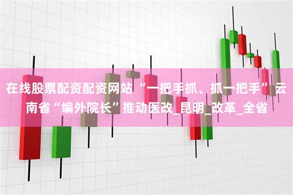 在线股票配资配资网站 “一把手抓、抓一把手” 云南省“编外院长”推动医改_昆明_改革_全省