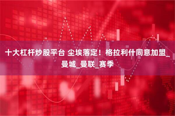 十大杠杆炒股平台 尘埃落定！格拉利什同意加盟_曼城_曼联_赛季