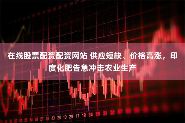 在线股票配资配资网站 供应短缺、价格高涨，印度化肥告急冲击农业生产