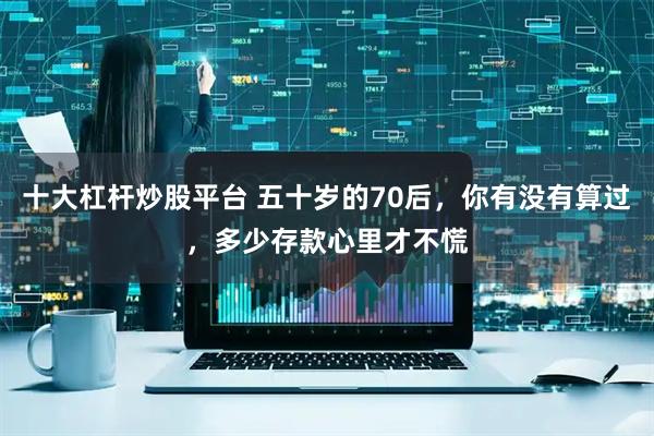 十大杠杆炒股平台 五十岁的70后，你有没有算过，多少存款心里才不慌