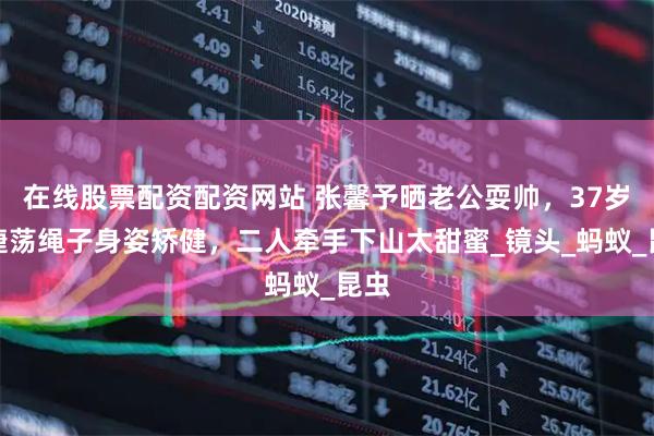 在线股票配资配资网站 张馨予晒老公耍帅，37岁何捷荡绳子身姿矫健，二人牵手下山太甜蜜_镜头_蚂蚁_昆虫
