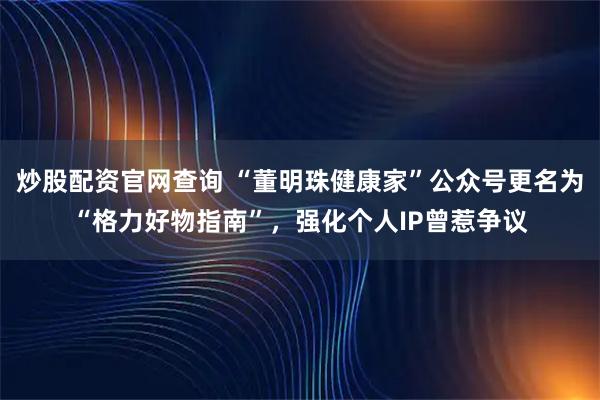 炒股配资官网查询 “董明珠健康家”公众号更名为“格力好物指南”，强化个人IP曾惹争议