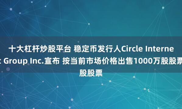 十大杠杆炒股平台 稳定币发行人Circle Internet Group Inc.宣布 按当前市场价格出售1000万股股票