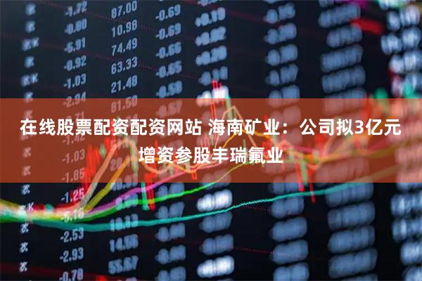 在线股票配资配资网站 海南矿业：公司拟3亿元增资参股丰瑞氟业