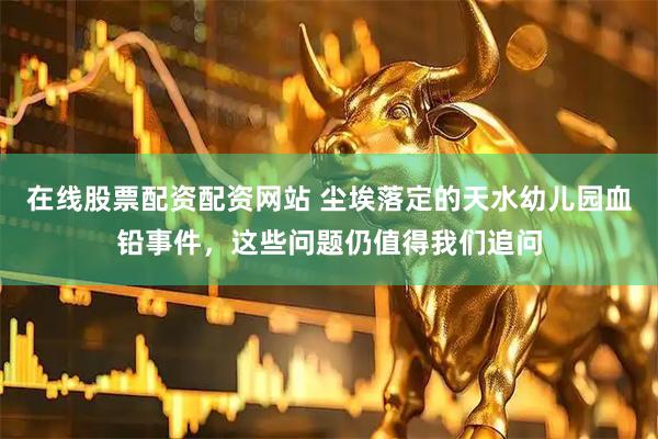 在线股票配资配资网站 尘埃落定的天水幼儿园血铅事件，这些问题仍值得我们追问