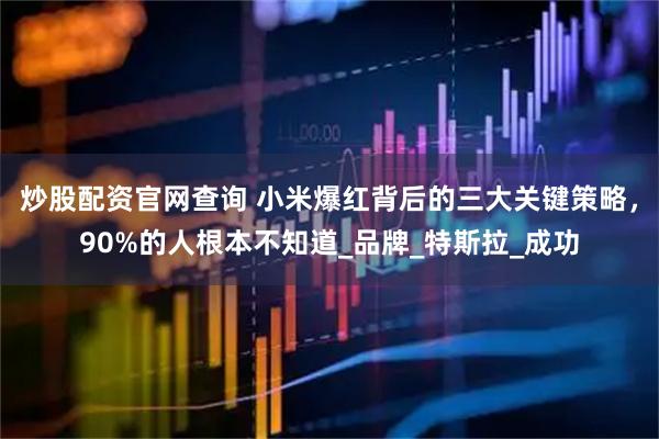 炒股配资官网查询 小米爆红背后的三大关键策略，90%的人根本不知道_品牌_特斯拉_成功