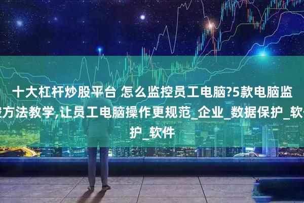 十大杠杆炒股平台 怎么监控员工电脑?5款电脑监控方法教学,让员工电脑操作更规范_企业_数据保护_软件