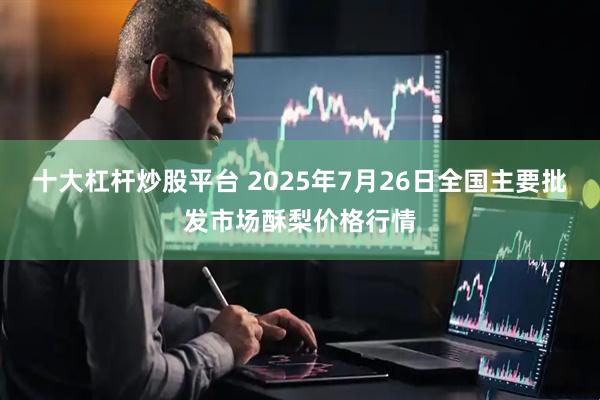 十大杠杆炒股平台 2025年7月26日全国主要批发市场酥梨价格行情