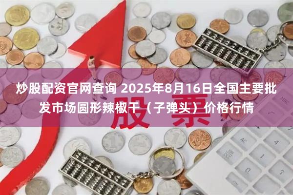 炒股配资官网查询 2025年8月16日全国主要批发市场圆形辣椒干（子弹头）价格行情
