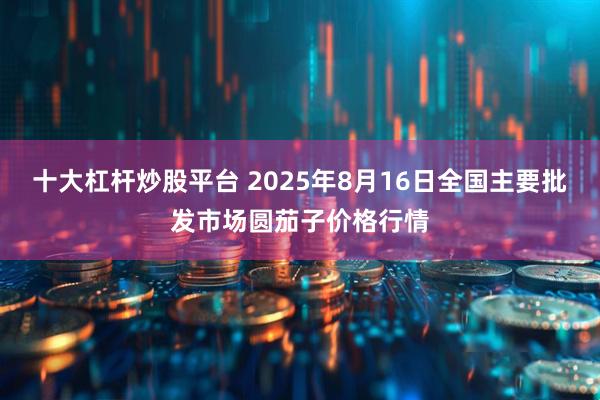 十大杠杆炒股平台 2025年8月16日全国主要批发市场圆茄子价格行情