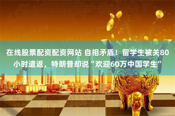 在线股票配资配资网站 自相矛盾！留学生被关80小时遣返，特朗普却说“欢迎60万中国学生”