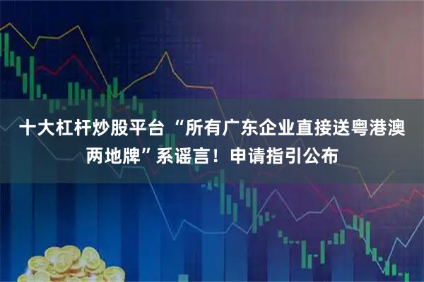 十大杠杆炒股平台 “所有广东企业直接送粤港澳两地牌”系谣言！申请指引公布