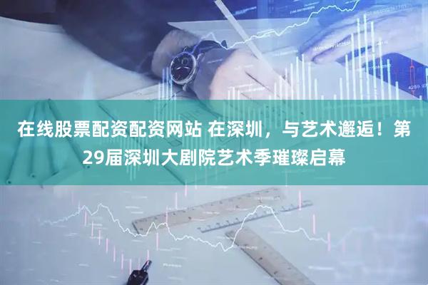 在线股票配资配资网站 在深圳，与艺术邂逅！第29届深圳大剧院艺术季璀璨启幕
