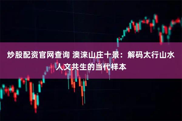 炒股配资官网查询 澳涞山庄十景：解码太行山水人文共生的当代样本