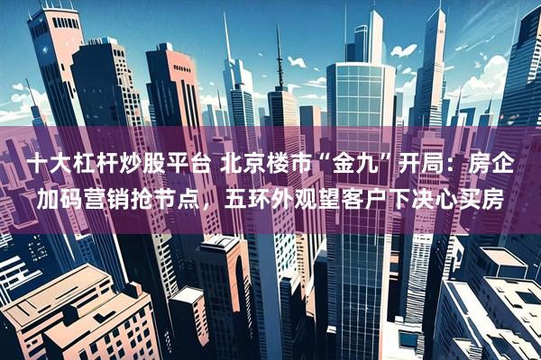 十大杠杆炒股平台 北京楼市“金九”开局：房企加码营销抢节点，五环外观望客户下决心买房