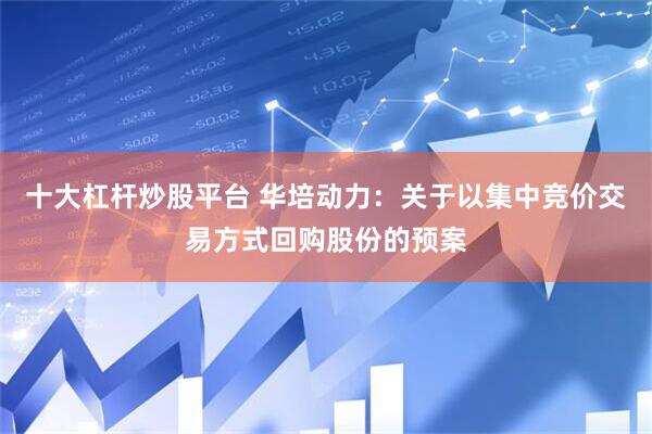 十大杠杆炒股平台 华培动力：关于以集中竞价交易方式回购股份的预案