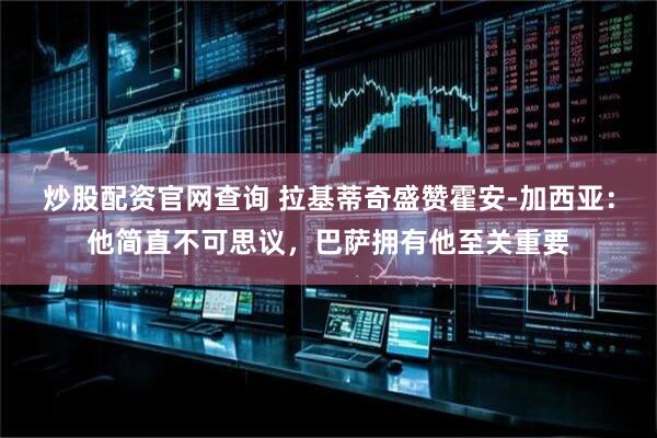 炒股配资官网查询 拉基蒂奇盛赞霍安-加西亚：他简直不可思议，巴萨拥有他至关重要