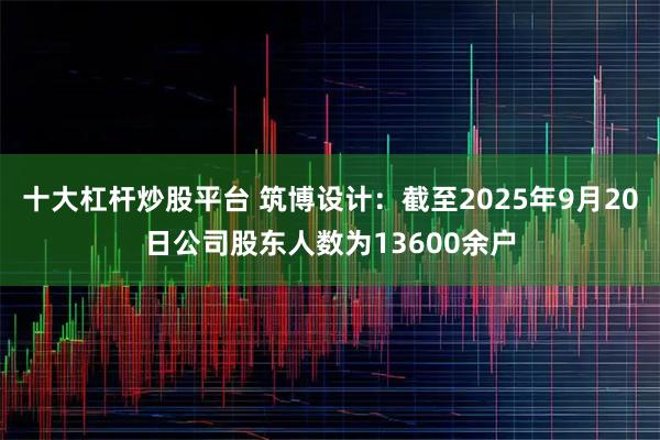 十大杠杆炒股平台 筑博设计：截至2025年9月20日公司股东人数为13600余户