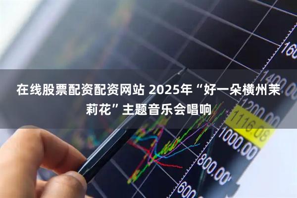 在线股票配资配资网站 2025年“好一朵横州茉莉花”主题音乐会唱响