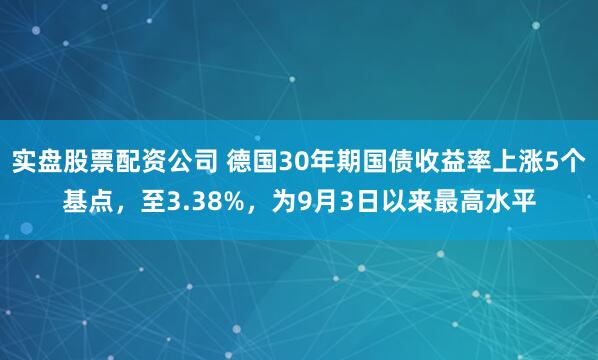 实盘股票配资公司 德国30年期国债收益率上涨5个基点，至3.38%，为9月3日以来最高水平
