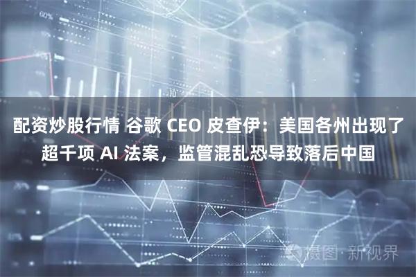 配资炒股行情 谷歌 CEO 皮查伊:美国各州出现了超千项 AI 法案,监管混乱恐导致落后中国