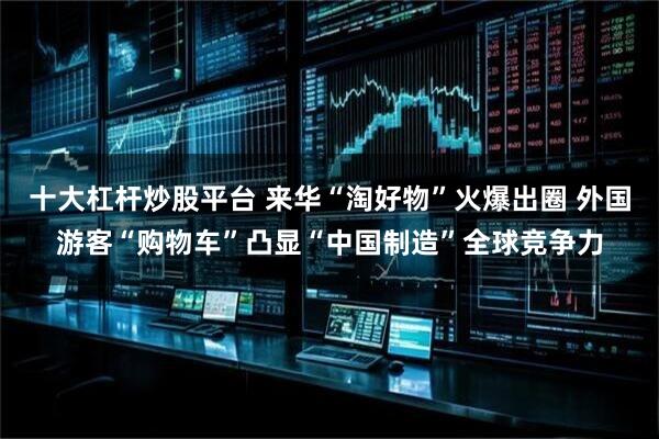 十大杠杆炒股平台 来华“淘好物”火爆出圈 外国游客“购物车”凸显“中国制造”全球竞争力