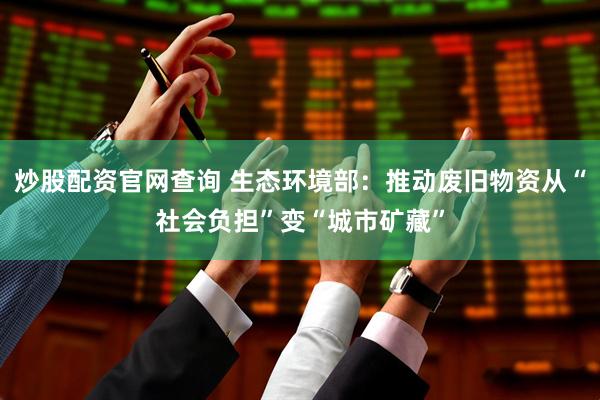 炒股配资官网查询 生态环境部：推动废旧物资从“社会负担”变“城市矿藏”