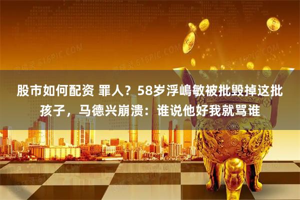 股市如何配资 罪人？58岁浮嶋敏被批毁掉这批孩子，马德兴崩溃：谁说他好我就骂谁