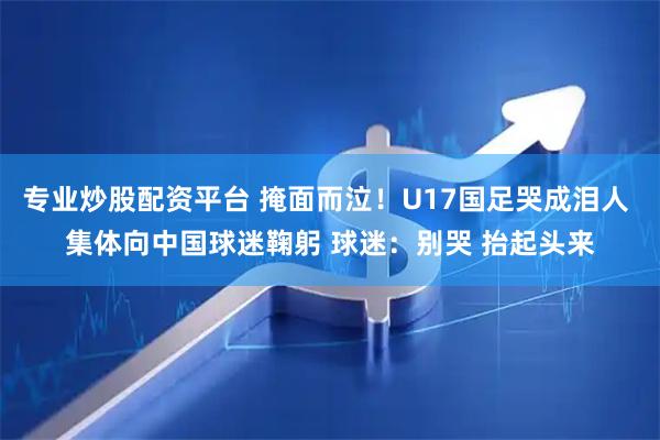 专业炒股配资平台 掩面而泣！U17国足哭成泪人 集体向中国球迷鞠躬 球迷：别哭 抬起头来