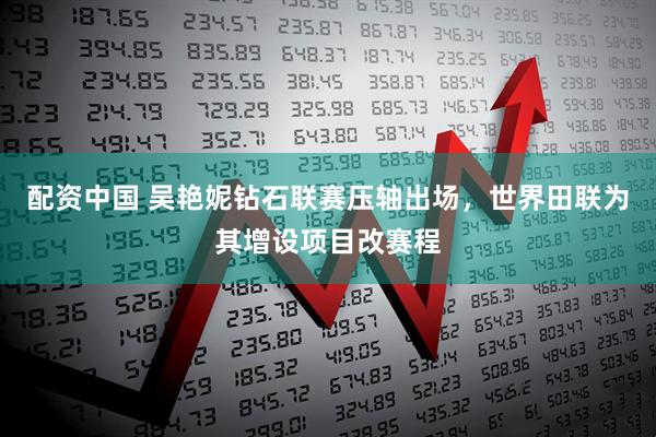 配资中国 吴艳妮钻石联赛压轴出场，世界田联为其增设项目改赛程