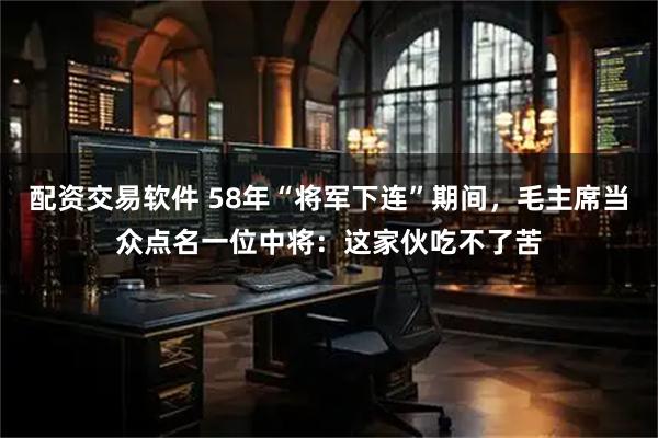 配资交易软件 58年“将军下连”期间，毛主席当众点名一位中将：这家伙吃不了苦