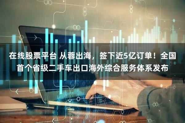 在线股票平台 从蓉出海,签下近5亿订单!全国首个省级二手车出口海外综合服务体系发布