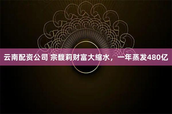 云南配资公司 宗馥莉财富大缩水,一年蒸发480亿