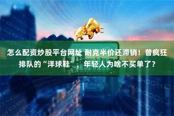怎么配资炒股平台网址 耐克半价还滞销!曾疯狂排队的“洋球鞋”,年轻人为啥不买单了?